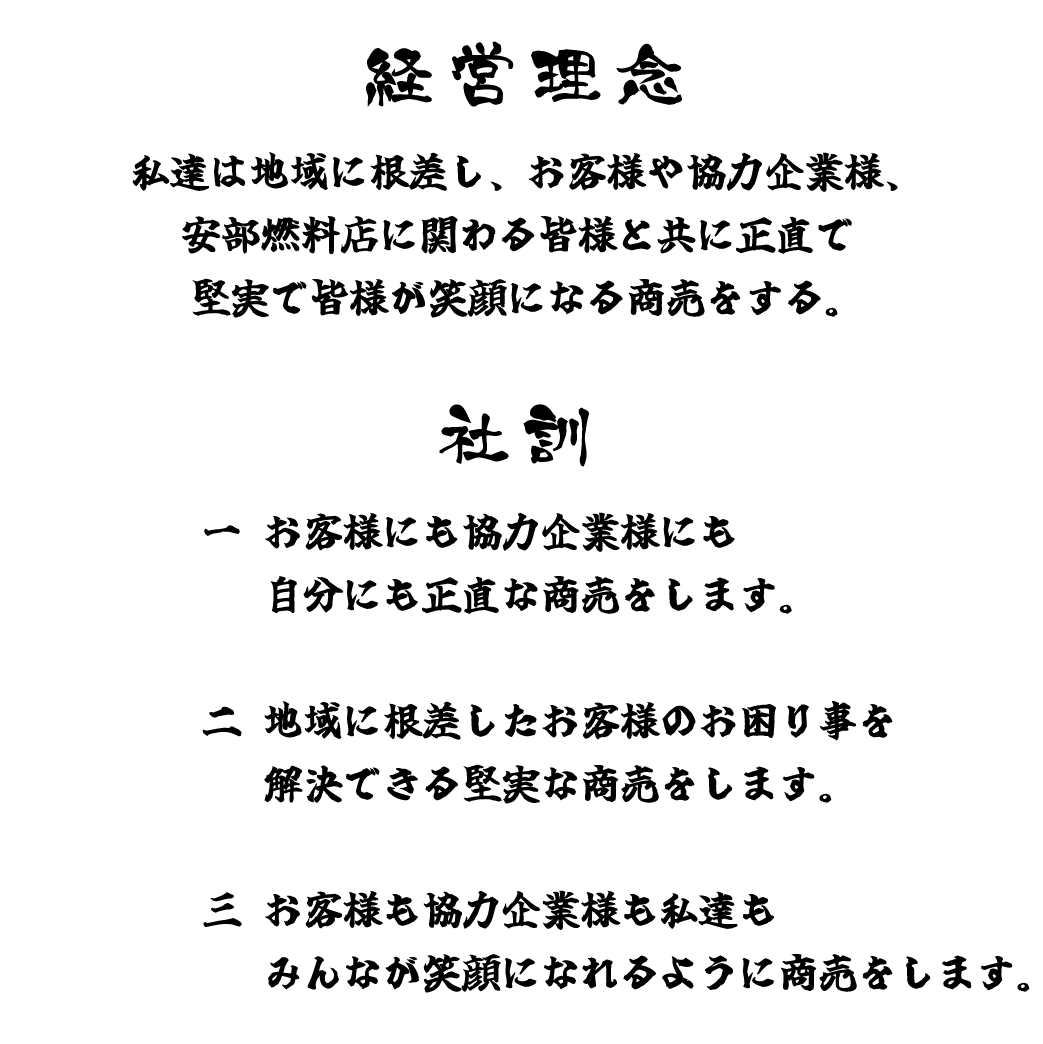 経営理念 私達は地域に根差し、お客様や協力企業様、安部燃料店に関わる皆様と共に正直で堅実で皆様が笑顔になる商売をする。社訓 一、お客様にも協力企業様にも自分にも正直な商売をします。二、地域に根差したお客様のお困り事を解決できる堅実な商売をします。三、お客様も協力企業様も私達もみんなが笑顔になれるように商売をします。